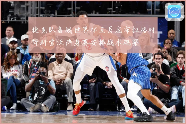 捷克队备战世界杯五月底布拉格对阵科索沃热身赛安排战术观察