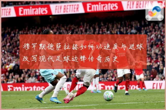 穆罕默德萨拉赫如何以速度与进球改写现代足球边锋传奇历史