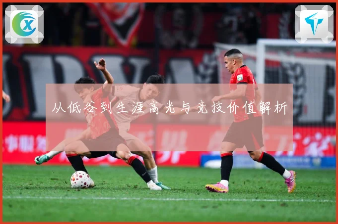 从低谷到生涯高光与竞技价值解析